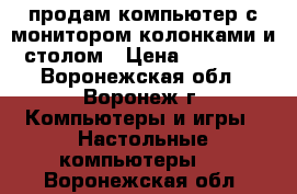 продам компьютер с монитором,колонками и столом › Цена ­ 10 000 - Воронежская обл., Воронеж г. Компьютеры и игры » Настольные компьютеры   . Воронежская обл.